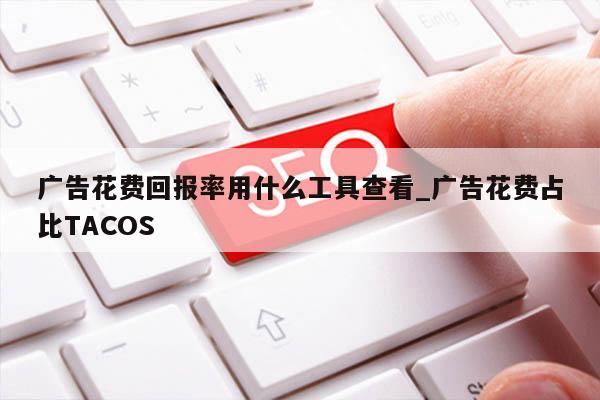 广告花费回报率用什么工具查看_广告花费占比TACOS