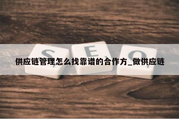供应链管理怎么找靠谱的合作方_做供应链