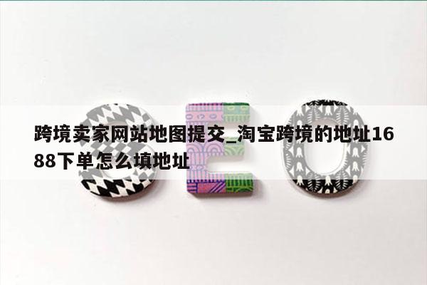 跨境卖家网站地图提交_淘宝跨境的地址1688下单怎么填地址