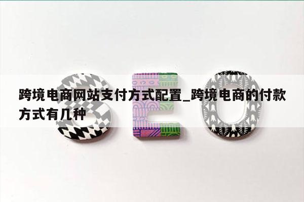 跨境电商网站支付方式配置_跨境电商的付款方式有几种