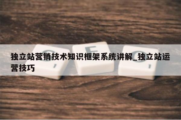 独立站营销技术知识框架系统讲解_独立站运营技巧