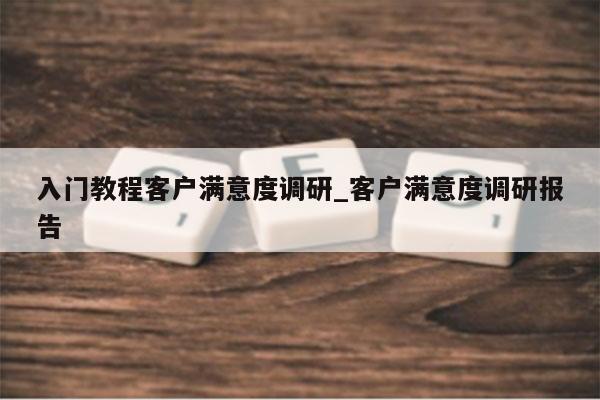入门教程客户满意度调研_客户满意度调研报告