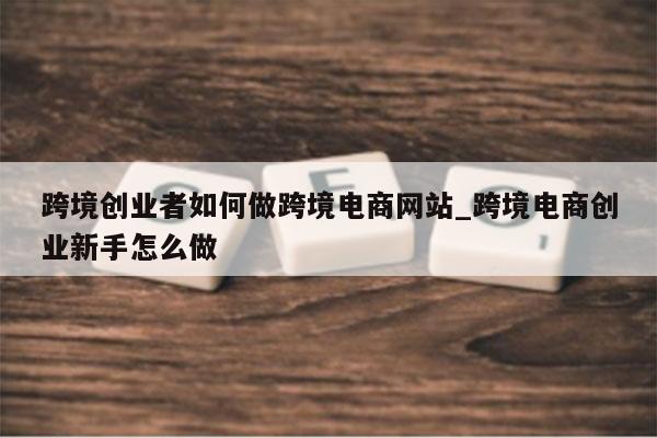 跨境创业者如何做跨境电商网站_跨境电商创业新手怎么做