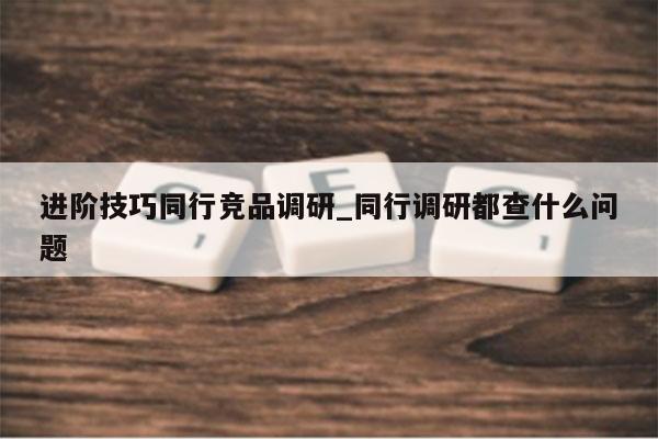 进阶技巧同行竞品调研_同行调研都查什么问题