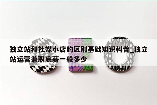 独立站和社媒小店的区别基础知识科普_独立站运营兼职底薪一般多少