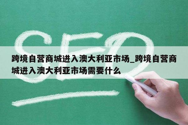 跨境自营商城进入澳大利亚市场_跨境自营商城进入澳大利亚市场需要什么