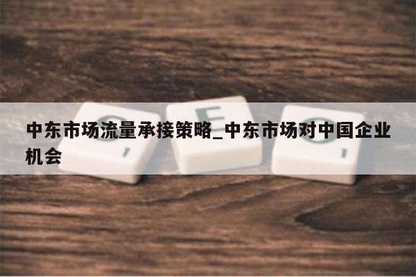 中东市场流量承接策略_中东市场对中国企业机会