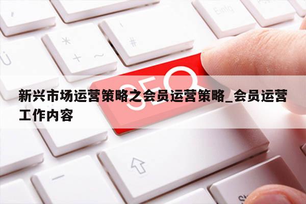 新兴市场运营策略之会员运营策略_会员运营工作内容