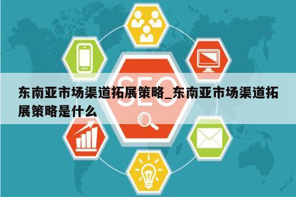 东南亚市场渠道拓展策略_东南亚市场渠道拓展策略是什么