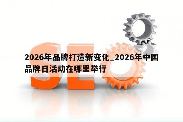 2026年品牌打造新变化_2026年中国品牌日活动在哪里举行
