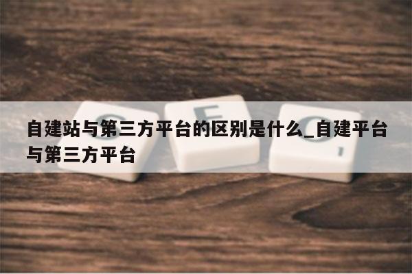 自建站与第三方平台的区别是什么_自建平台与第三方平台
