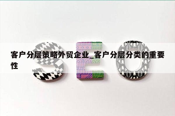 客户分层策略外贸企业_客户分层分类的重要性