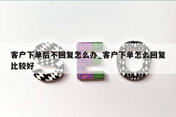 客户下单后不回复怎么办_客户下单怎么回复比较好
