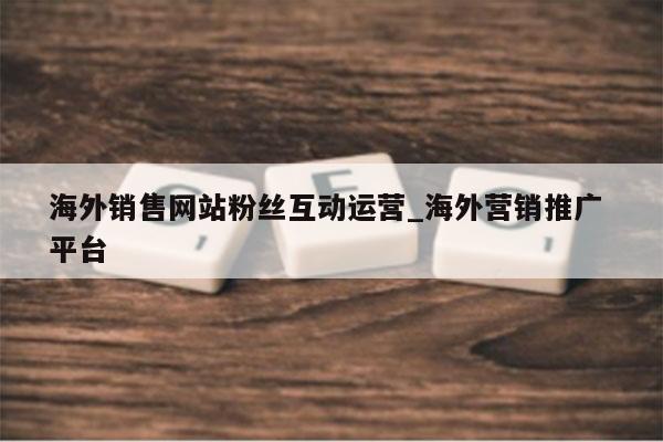 海外销售网站粉丝互动运营_海外营销推广 平台