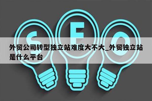 外贸公司转型独立站难度大不大_外贸独立站是什么平台