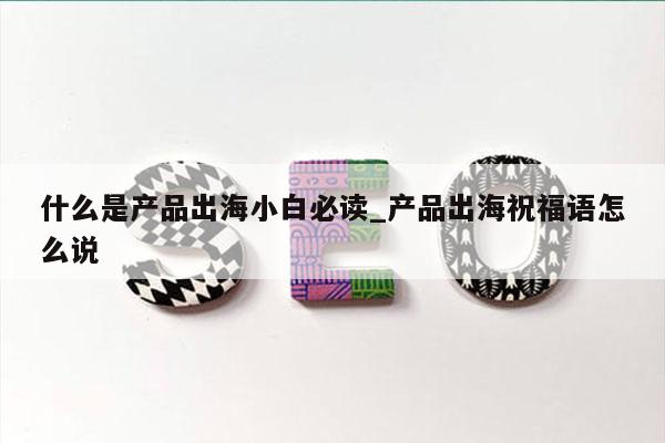 什么是产品出海小白必读_产品出海祝福语怎么说