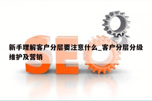 新手理解客户分层要注意什么_客户分层分级维护及营销