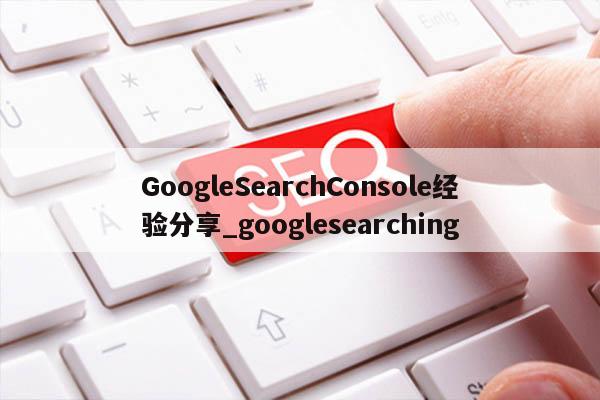 GoogleSearchConsole经验分享_googlesearching