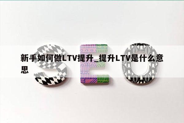 新手如何做LTV提升_提升LTV是什么意思