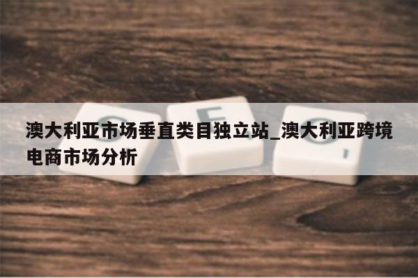 澳大利亚市场垂直类目独立站_澳大利亚跨境电商市场分析