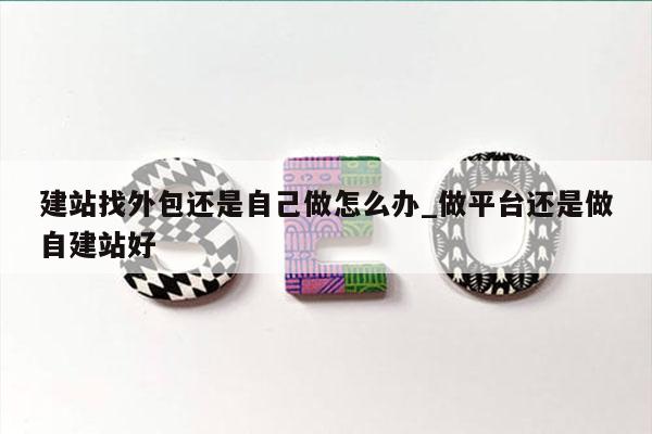 建站找外包还是自己做怎么办_做平台还是做自建站好