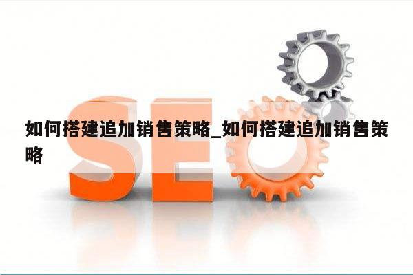 如何搭建追加销售策略_如何搭建追加销售策略