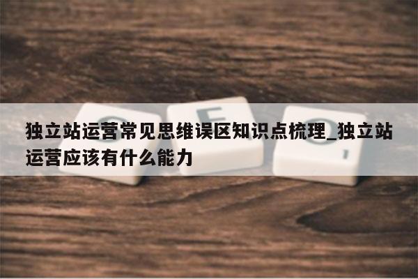 独立站运营常见思维误区知识点梳理_独立站运营应该有什么能力