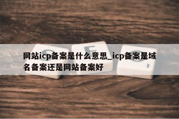 网站icp备案是什么意思_icp备案是域名备案还是网站备案好