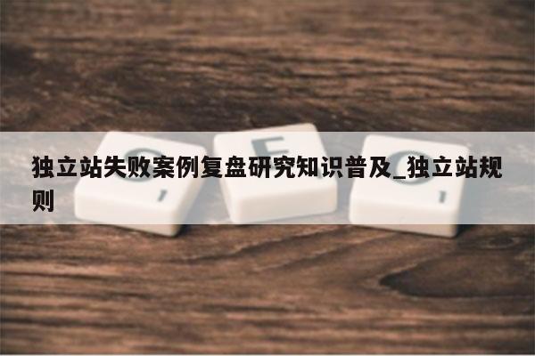 独立站失败案例复盘研究知识普及_独立站规则