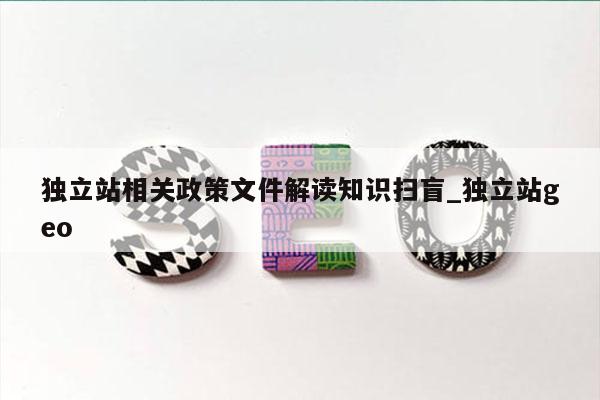 独立站相关政策文件解读知识扫盲_独立站geo