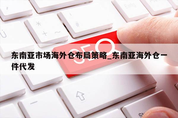 东南亚市场海外仓布局策略_东南亚海外仓一件代发