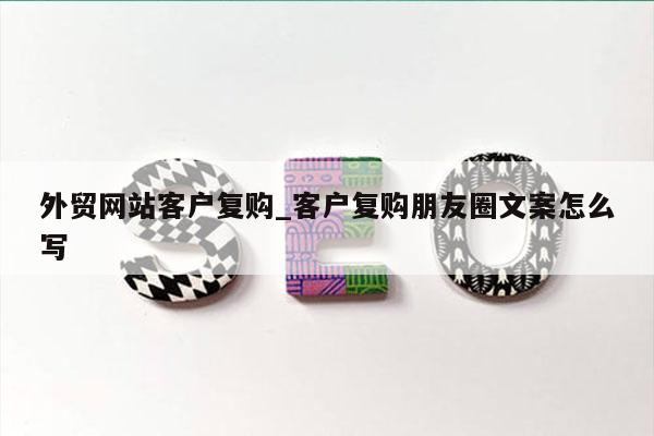 外贸网站客户复购_客户复购朋友圈文案怎么写