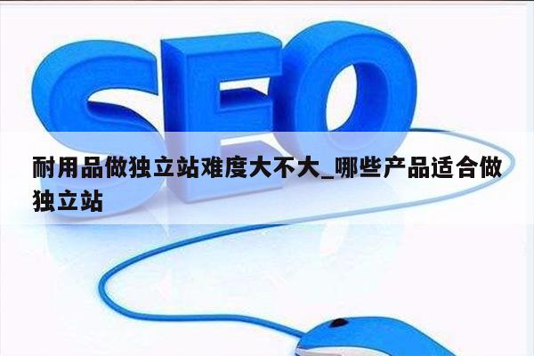 耐用品做独立站难度大不大_哪些产品适合做独立站