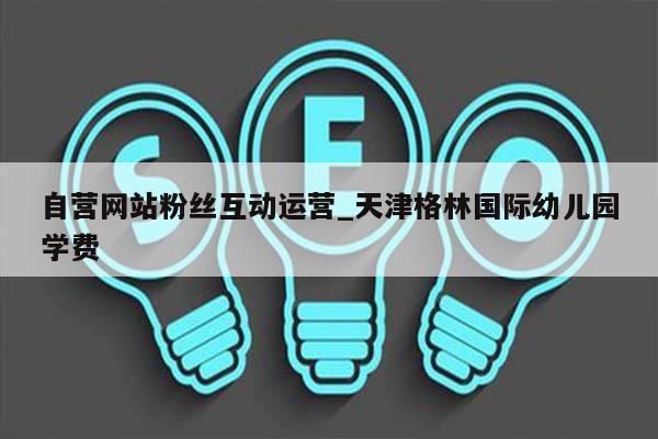 自营网站粉丝互动运营_天津格林国际幼儿园学费