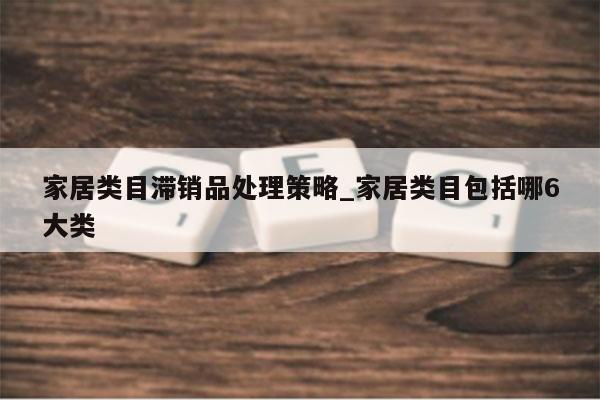 家居类目滞销品处理策略_家居类目包括哪6大类