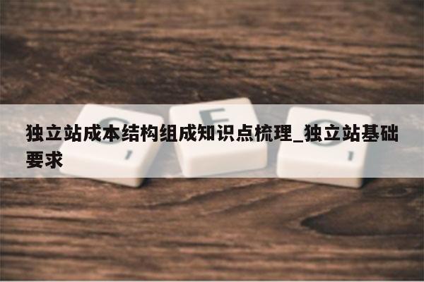 独立站成本结构组成知识点梳理_独立站基础要求
