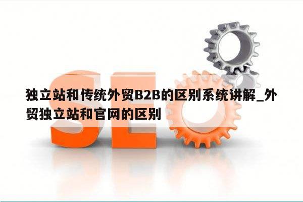 独立站和传统外贸B2B的区别系统讲解_外贸独立站和官网的区别
